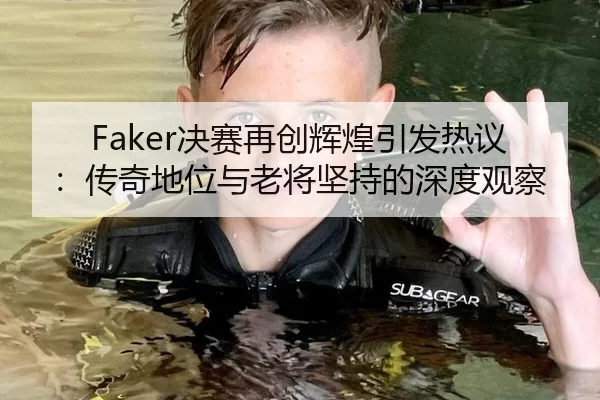 Faker决赛再创辉煌引发热议：传奇地位与老将坚持的深度观察
